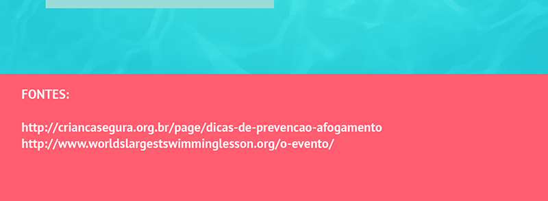 7 - Atenção e supervisionamento são fundamentais. Segundo a ONG Criança Segura. 2 minutos são suficientes para que uma criança perca a consciência submersa; 8 – Nunca deixe piscina infantis ao alcance de crianças. Sempre esvazie, se possível, e guarde. Piscinas maiores devem ser protegidas, com telas e protetores de ralo, para que não tenha acesso à elas sem supervisão; 9 - É importante que a criança seja acompanhada durante o nado. Não os estimule ou deixe ele irem sozinhos; 10 – Em casos de acidente, chame o SAMU (192) ou o Copo de Bombeiros (193).